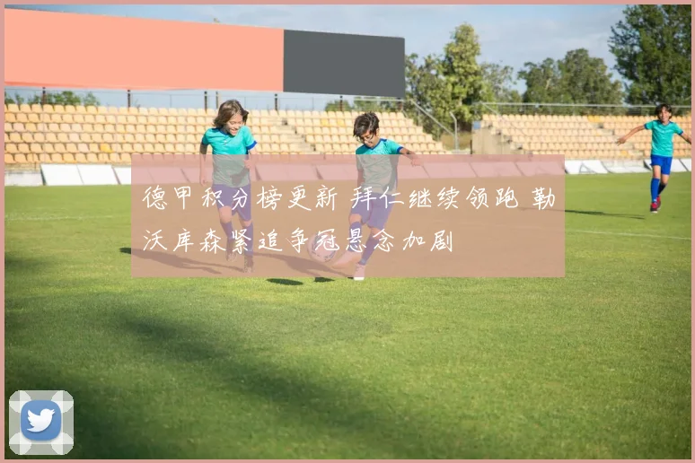 德甲积分榜更新 拜仁继续领跑 勒沃库森紧追争冠悬念加剧