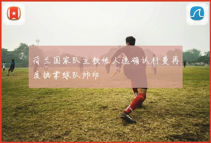 荷兰国家队主教练人选确认科曼再度执掌球队帅印