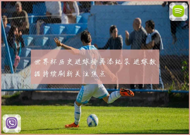 世界杯历史进球榜再添纪录 进球数据持续刷新关注焦点