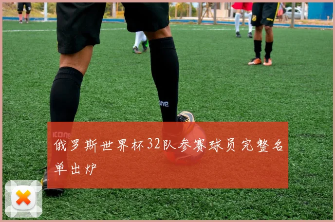 俄罗斯世界杯32队参赛球员完整名单出炉