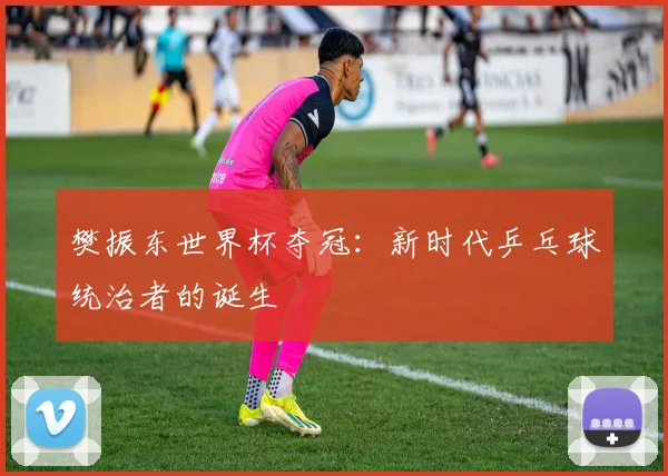 樊振东世界杯夺冠：新时代乒乓球统治者的诞生