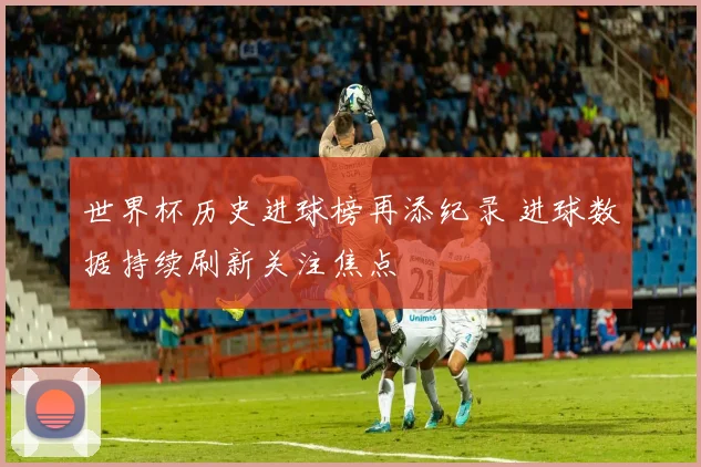 世界杯历史进球榜再添纪录 进球数据持续刷新关注焦点