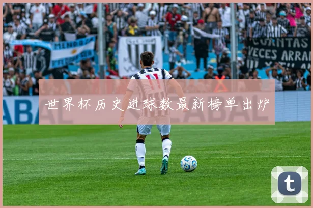 世界杯历史进球数最新榜单出炉