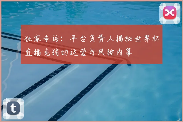 独家专访：平台负责人揭秘世界杯直播竞猜的运营与风控内幕