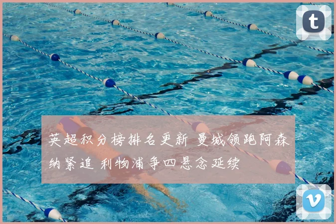 英超积分榜排名更新 曼城领跑阿森纳紧追 利物浦争四悬念延续