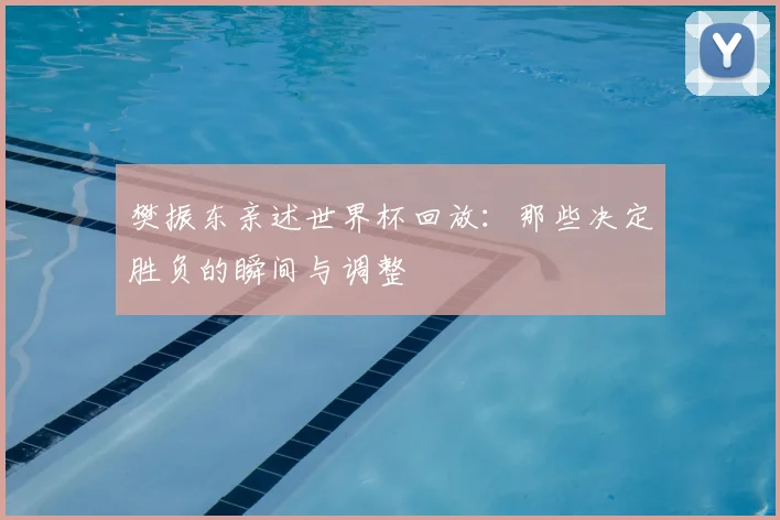 樊振东亲述世界杯回放:那些决定胜负的瞬间与调整