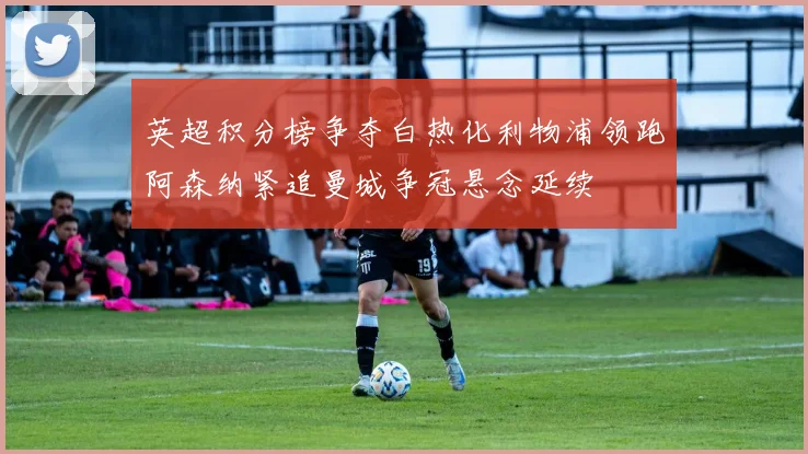 英超积分榜争夺白热化利物浦领跑阿森纳紧追曼城争冠悬念延续