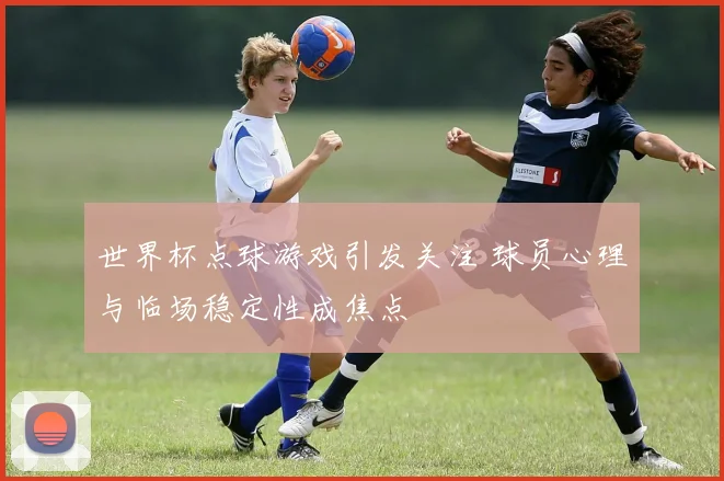 世界杯点球游戏引发关注 球员心理与临场稳定性成焦点