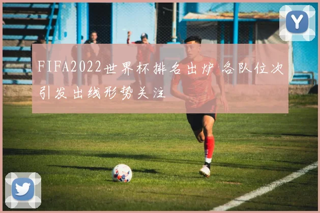 FIFA2022世界杯排名出炉 各队位次引发出线形势关注