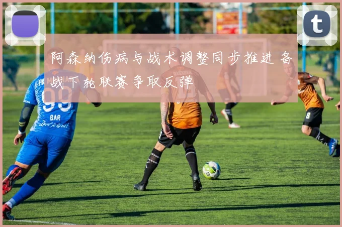 阿森纳伤病与战术调整同步推进 备战下轮联赛争取反弹