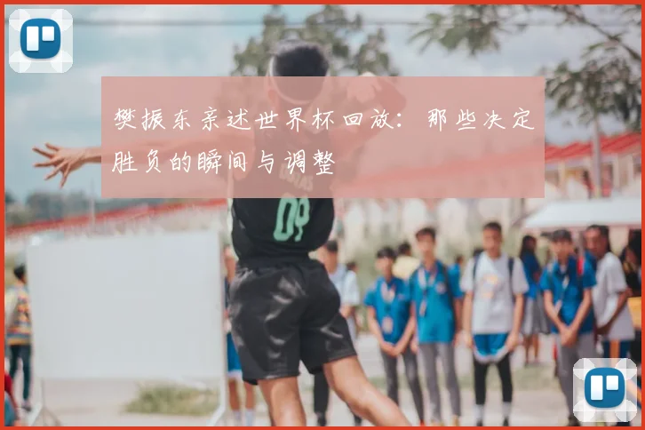 樊振东亲述世界杯回放：那些决定胜负的瞬间与调整
